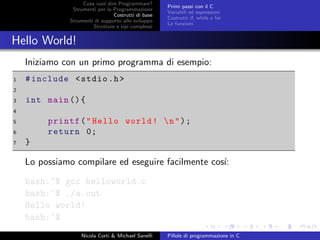 Cosa vuol dire Programmare?
Strumenti per la Programmazione
Costrutti di base
Strumenti di supporto allo sviluppo
Strutture e tipi complessi
Primi passi con il C
Variabili ed espressioni
Costrutti if, while e for
Le funzioni
Hello World!
Iniziamo con un primo programma di esempio:
1 #include <stdio.h>
2
3 int main (){
4
5 printf("Hello world! n");
6 return 0;
7 }
Lo possiamo compilare ed eseguire facilmente cos´ı:
bash:~$ gcc helloworld.c
bash:~$ ./a.out
Hello world!
bash:~$
Nicola Corti & Michael Sanelli Pillole di programmazione in C
 