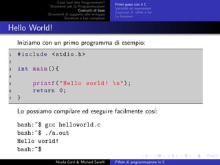 Cosa vuol dire Programmare?
Strumenti per la Programmazione
Costrutti di base
Strumenti di supporto allo sviluppo
Strutture e tipi complessi
Primi passi con il C
Variabili ed espressioni
Costrutti if, while e for
Le funzioni
Hello World!
Iniziamo con un primo programma di esempio:
1 #include <stdio.h>
2
3 int main (){
4
5 printf("Hello world! n");
6 return 0;
7 }
Lo possiamo compilare ed eseguire facilmente cos´ı:
bash:~$ gcc helloworld.c
bash:~$ ./a.out
Hello world!
bash:~$
Nicola Corti & Michael Sanelli Pillole di programmazione in C
 