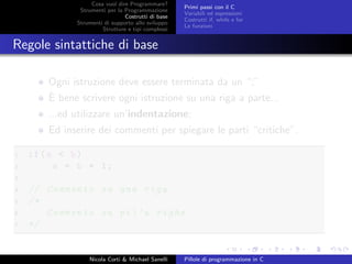 Cosa vuol dire Programmare?
Strumenti per la Programmazione
Costrutti di base
Strumenti di supporto allo sviluppo
Strutture e tipi complessi
Primi passi con il C
Variabili ed espressioni
Costrutti if, while e for
Le funzioni
Regole sintattiche di base
Ogni istruzione deve essere terminata da un “;”
`E bene scrivere ogni istruzione su una riga a parte...
...ed utilizzare un’indentazione;
Ed inserire dei commenti per spiegare le parti “critiche”.
1 if(a < b)
2 a = b + 1;
3
4 // Commento su una riga
5 /*
6 Commento su pi’u righe
7 */
Nicola Corti & Michael Sanelli Pillole di programmazione in C
 