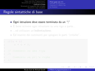 Cosa vuol dire Programmare?
Strumenti per la Programmazione
Costrutti di base
Strumenti di supporto allo sviluppo
Strutture e tipi complessi
Primi passi con il C
Variabili ed espressioni
Costrutti if, while e for
Le funzioni
Regole sintattiche di base
Ogni istruzione deve essere terminata da un “;”
`E bene scrivere ogni istruzione su una riga a parte...
...ed utilizzare un’indentazione;
Ed inserire dei commenti per spiegare le parti “critiche”.
1 if(a < b)
2 a = b + 1;
3
4 // Commento su una riga
5 /*
6 Commento su pi’u righe
7 */
Nicola Corti & Michael Sanelli Pillole di programmazione in C
 