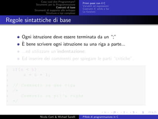 Cosa vuol dire Programmare?
Strumenti per la Programmazione
Costrutti di base
Strumenti di supporto allo sviluppo
Strutture e tipi complessi
Primi passi con il C
Variabili ed espressioni
Costrutti if, while e for
Le funzioni
Regole sintattiche di base
Ogni istruzione deve essere terminata da un “;”
`E bene scrivere ogni istruzione su una riga a parte...
...ed utilizzare un’indentazione;
Ed inserire dei commenti per spiegare le parti “critiche”.
1 if(a < b)
2 a = b + 1;
3
4 // Commento su una riga
5 /*
6 Commento su pi’u righe
7 */
Nicola Corti & Michael Sanelli Pillole di programmazione in C
 