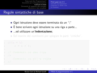 Cosa vuol dire Programmare?
Strumenti per la Programmazione
Costrutti di base
Strumenti di supporto allo sviluppo
Strutture e tipi complessi
Primi passi con il C
Variabili ed espressioni
Costrutti if, while e for
Le funzioni
Regole sintattiche di base
Ogni istruzione deve essere terminata da un “;”
`E bene scrivere ogni istruzione su una riga a parte...
...ed utilizzare un’indentazione;
Ed inserire dei commenti per spiegare le parti “critiche”.
1 if(a < b)
2 a = b + 1;
3
4 // Commento su una riga
5 /*
6 Commento su pi’u righe
7 */
Nicola Corti & Michael Sanelli Pillole di programmazione in C
 