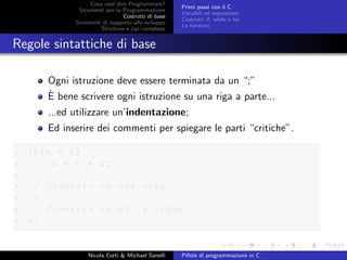 Cosa vuol dire Programmare?
Strumenti per la Programmazione
Costrutti di base
Strumenti di supporto allo sviluppo
Strutture e tipi complessi
Primi passi con il C
Variabili ed espressioni
Costrutti if, while e for
Le funzioni
Regole sintattiche di base
Ogni istruzione deve essere terminata da un “;”
`E bene scrivere ogni istruzione su una riga a parte...
...ed utilizzare un’indentazione;
Ed inserire dei commenti per spiegare le parti “critiche”.
1 if(a < b)
2 a = b + 1;
3
4 // Commento su una riga
5 /*
6 Commento su pi’u righe
7 */
Nicola Corti & Michael Sanelli Pillole di programmazione in C
 