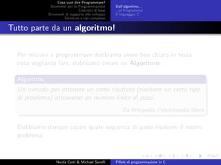 Cosa vuol dire Programmare?
Strumenti per la Programmazione
Costrutti di base
Strumenti di supporto allo sviluppo
Strutture e tipi complessi
Dall’algoritmo...
...al Programma!
Il linguaggio C
Tutto parte da un algoritmo!
Per iniziare a programmare dobbiamo avere ben chiaro in testa
cosa vogliamo fare, dobbiamo creare un Algoritmo.
Algoritmo
Un metodo per ottenere un certo risultato (risolvere un certo tipo
di problema) attraverso un numero ﬁnito di passi.
Da Wikipedia, l’enciclopedia libera
Dobbiamo dunque capire quale sequenza di passi risolvere il nostro
problema.
Nicola Corti & Michael Sanelli Pillole di programmazione in C
 