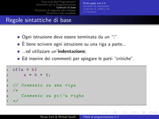 Cosa vuol dire Programmare?
Strumenti per la Programmazione
Costrutti di base
Strumenti di supporto allo sviluppo
Strutture e tipi complessi
Primi passi con il C
Variabili ed espressioni
Costrutti if, while e for
Le funzioni
Regole sintattiche di base
Ogni istruzione deve essere terminata da un “;”
`E bene scrivere ogni istruzione su una riga a parte...
...ed utilizzare un’indentazione;
Ed inserire dei commenti per spiegare le parti “critiche”.
1 if(a < b)
2 a = b + 1;
3
4 // Commento su una riga
5 /*
6 Commento su pi’u righe
7 */
Nicola Corti & Michael Sanelli Pillole di programmazione in C
 