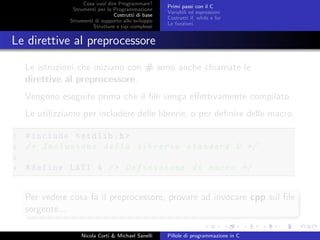 Cosa vuol dire Programmare?
Strumenti per la Programmazione
Costrutti di base
Strumenti di supporto allo sviluppo
Strutture e tipi complessi
Primi passi con il C
Variabili ed espressioni
Costrutti if, while e for
Le funzioni
Le direttive al preprocessore
Le istruzioni che iniziano con # sono anche chiamate le
direttive al preprocessore.
Vengono eseguite prima che il ﬁle venga eﬀettivamente compilato.
Le utilizziamo per includere delle librerie, o per deﬁnire delle macro.
1 #include <stdlib.h>
2 /* Inclusione della libreria standard C */
3
4 #define LATI 4 /* Definizione di macro */
Per vedere cosa fa il preprocessore, provare ad invocare cpp sul ﬁle
sorgente...
Nicola Corti & Michael Sanelli Pillole di programmazione in C
 