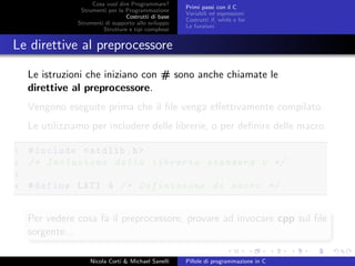 Cosa vuol dire Programmare?
Strumenti per la Programmazione
Costrutti di base
Strumenti di supporto allo sviluppo
Strutture e tipi complessi
Primi passi con il C
Variabili ed espressioni
Costrutti if, while e for
Le funzioni
Le direttive al preprocessore
Le istruzioni che iniziano con # sono anche chiamate le
direttive al preprocessore.
Vengono eseguite prima che il ﬁle venga eﬀettivamente compilato.
Le utilizziamo per includere delle librerie, o per deﬁnire delle macro.
1 #include <stdlib.h>
2 /* Inclusione della libreria standard C */
3
4 #define LATI 4 /* Definizione di macro */
Per vedere cosa fa il preprocessore, provare ad invocare cpp sul ﬁle
sorgente...
Nicola Corti & Michael Sanelli Pillole di programmazione in C
 