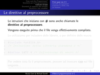 Cosa vuol dire Programmare?
Strumenti per la Programmazione
Costrutti di base
Strumenti di supporto allo sviluppo
Strutture e tipi complessi
Primi passi con il C
Variabili ed espressioni
Costrutti if, while e for
Le funzioni
Le direttive al preprocessore
Le istruzioni che iniziano con # sono anche chiamate le
direttive al preprocessore.
Vengono eseguite prima che il ﬁle venga eﬀettivamente compilato.
Le utilizziamo per includere delle librerie, o per deﬁnire delle macro.
1 #include <stdlib.h>
2 /* Inclusione della libreria standard C */
3
4 #define LATI 4 /* Definizione di macro */
Per vedere cosa fa il preprocessore, provare ad invocare cpp sul ﬁle
sorgente...
Nicola Corti & Michael Sanelli Pillole di programmazione in C
 
