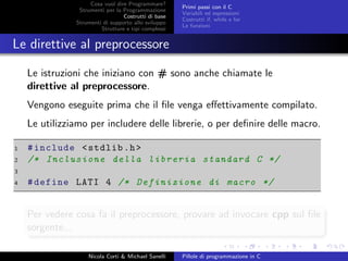 Cosa vuol dire Programmare?
Strumenti per la Programmazione
Costrutti di base
Strumenti di supporto allo sviluppo
Strutture e tipi complessi
Primi passi con il C
Variabili ed espressioni
Costrutti if, while e for
Le funzioni
Le direttive al preprocessore
Le istruzioni che iniziano con # sono anche chiamate le
direttive al preprocessore.
Vengono eseguite prima che il ﬁle venga eﬀettivamente compilato.
Le utilizziamo per includere delle librerie, o per deﬁnire delle macro.
1 #include <stdlib.h>
2 /* Inclusione della libreria standard C */
3
4 #define LATI 4 /* Definizione di macro */
Per vedere cosa fa il preprocessore, provare ad invocare cpp sul ﬁle
sorgente...
Nicola Corti & Michael Sanelli Pillole di programmazione in C
 