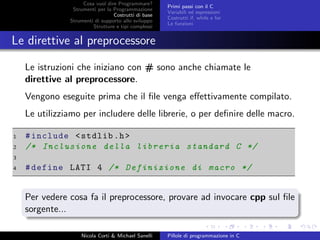 Cosa vuol dire Programmare?
Strumenti per la Programmazione
Costrutti di base
Strumenti di supporto allo sviluppo
Strutture e tipi complessi
Primi passi con il C
Variabili ed espressioni
Costrutti if, while e for
Le funzioni
Le direttive al preprocessore
Le istruzioni che iniziano con # sono anche chiamate le
direttive al preprocessore.
Vengono eseguite prima che il ﬁle venga eﬀettivamente compilato.
Le utilizziamo per includere delle librerie, o per deﬁnire delle macro.
1 #include <stdlib.h>
2 /* Inclusione della libreria standard C */
3
4 #define LATI 4 /* Definizione di macro */
Per vedere cosa fa il preprocessore, provare ad invocare cpp sul ﬁle
sorgente...
Nicola Corti & Michael Sanelli Pillole di programmazione in C
 