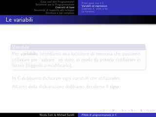 Cosa vuol dire Programmare?
Strumenti per la Programmazione
Costrutti di base
Strumenti di supporto allo sviluppo
Strutture e tipi complessi
Primi passi con il C
Variabili ed espressioni
Costrutti if, while e for
Le funzioni
Le variabili
Variabile
Per variabile intendiamo una locazione di memoria che possiamo
utilizzare per “salvare” un dato, in modo da poterlo riutilizzare in
futuro (leggerlo o modiﬁcarlo).
In C dobbiamo dichiarare ogni variabile che utilizziamo,
All’atto della dichiarazione dobbiamo deciderne il tipo.
Nicola Corti & Michael Sanelli Pillole di programmazione in C
 