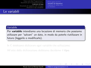 Cosa vuol dire Programmare?
Strumenti per la Programmazione
Costrutti di base
Strumenti di supporto allo sviluppo
Strutture e tipi complessi
Primi passi con il C
Variabili ed espressioni
Costrutti if, while e for
Le funzioni
Le variabili
Variabile
Per variabile intendiamo una locazione di memoria che possiamo
utilizzare per “salvare” un dato, in modo da poterlo riutilizzare in
futuro (leggerlo o modiﬁcarlo).
In C dobbiamo dichiarare ogni variabile che utilizziamo,
All’atto della dichiarazione dobbiamo deciderne il tipo.
Nicola Corti & Michael Sanelli Pillole di programmazione in C
 