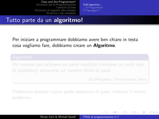 Cosa vuol dire Programmare?
Strumenti per la Programmazione
Costrutti di base
Strumenti di supporto allo sviluppo
Strutture e tipi complessi
Dall’algoritmo...
...al Programma!
Il linguaggio C
Tutto parte da un algoritmo!
Per iniziare a programmare dobbiamo avere ben chiaro in testa
cosa vogliamo fare, dobbiamo creare un Algoritmo.
Algoritmo
Un metodo per ottenere un certo risultato (risolvere un certo tipo
di problema) attraverso un numero ﬁnito di passi.
Da Wikipedia, l’enciclopedia libera
Dobbiamo dunque capire quale sequenza di passi risolvere il nostro
problema.
Nicola Corti & Michael Sanelli Pillole di programmazione in C
 