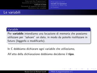 Cosa vuol dire Programmare?
Strumenti per la Programmazione
Costrutti di base
Strumenti di supporto allo sviluppo
Strutture e tipi complessi
Primi passi con il C
Variabili ed espressioni
Costrutti if, while e for
Le funzioni
Le variabili
Variabile
Per variabile intendiamo una locazione di memoria che possiamo
utilizzare per “salvare” un dato, in modo da poterlo riutilizzare in
futuro (leggerlo o modiﬁcarlo).
In C dobbiamo dichiarare ogni variabile che utilizziamo,
All’atto della dichiarazione dobbiamo deciderne il tipo.
Nicola Corti & Michael Sanelli Pillole di programmazione in C
 
