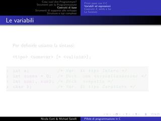 Cosa vuol dire Programmare?
Strumenti per la Programmazione
Costrutti di base
Strumenti di supporto allo sviluppo
Strutture e tipi complessi
Primi passi con il C
Variabili ed espressioni
Costrutti if, while e for
Le funzioni
Le variabili
Per deﬁnirle usiamo la sintassi:
<tipo> <nomevar> [= <valiniz>];
1 int a; /* Var. di tipo Intero */
2 int somma = 0; /* Dich. con inizializzazione */
3 int num1 , num2; /* Dich. compatta */
4 char b; /* Var. di tipo Carattere */
Nicola Corti & Michael Sanelli Pillole di programmazione in C
 
