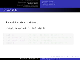 Cosa vuol dire Programmare?
Strumenti per la Programmazione
Costrutti di base
Strumenti di supporto allo sviluppo
Strutture e tipi complessi
Primi passi con il C
Variabili ed espressioni
Costrutti if, while e for
Le funzioni
Le variabili
Per deﬁnirle usiamo la sintassi:
<tipo> <nomevar> [= <valiniz>];
1 int a; /* Var. di tipo Intero */
2 int somma = 0; /* Dich. con inizializzazione */
3 int num1 , num2; /* Dich. compatta */
4 char b; /* Var. di tipo Carattere */
Nicola Corti & Michael Sanelli Pillole di programmazione in C
 