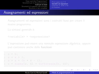 Cosa vuol dire Programmare?
Strumenti per la Programmazione
Costrutti di base
Strumenti di supporto allo sviluppo
Strutture e tipi complessi
Primi passi con il C
Variabili ed espressioni
Costrutti if, while e for
Le funzioni
Assegnamenti ed espressioni
Assegnamenti ed espressioni sono i costrutti base per creare il
nostro programma.
La sintassi generale `e:
<variabile> = <espressione>
L’espressione pu´o essere una normale espressione algebrica, oppure
pu´o contenere anche delle funzioni:
1 a = b;
2 a = a + 1;
3 a = a + (b * 4 - 1);
4 a = somma(a, 5) + differenza(b, 10);
Nicola Corti & Michael Sanelli Pillole di programmazione in C
 