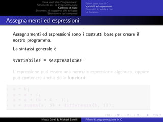 Cosa vuol dire Programmare?
Strumenti per la Programmazione
Costrutti di base
Strumenti di supporto allo sviluppo
Strutture e tipi complessi
Primi passi con il C
Variabili ed espressioni
Costrutti if, while e for
Le funzioni
Assegnamenti ed espressioni
Assegnamenti ed espressioni sono i costrutti base per creare il
nostro programma.
La sintassi generale `e:
<variabile> = <espressione>
L’espressione pu´o essere una normale espressione algebrica, oppure
pu´o contenere anche delle funzioni:
1 a = b;
2 a = a + 1;
3 a = a + (b * 4 - 1);
4 a = somma(a, 5) + differenza(b, 10);
Nicola Corti & Michael Sanelli Pillole di programmazione in C
 