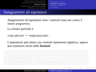 Cosa vuol dire Programmare?
Strumenti per la Programmazione
Costrutti di base
Strumenti di supporto allo sviluppo
Strutture e tipi complessi
Primi passi con il C
Variabili ed espressioni
Costrutti if, while e for
Le funzioni
Assegnamenti ed espressioni
Assegnamenti ed espressioni sono i costrutti base per creare il
nostro programma.
La sintassi generale `e:
<variabile> = <espressione>
L’espressione pu´o essere una normale espressione algebrica, oppure
pu´o contenere anche delle funzioni:
1 a = b;
2 a = a + 1;
3 a = a + (b * 4 - 1);
4 a = somma(a, 5) + differenza(b, 10);
Nicola Corti & Michael Sanelli Pillole di programmazione in C
 