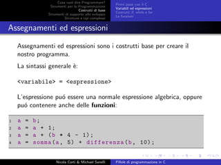 Cosa vuol dire Programmare?
Strumenti per la Programmazione
Costrutti di base
Strumenti di supporto allo sviluppo
Strutture e tipi complessi
Primi passi con il C
Variabili ed espressioni
Costrutti if, while e for
Le funzioni
Assegnamenti ed espressioni
Assegnamenti ed espressioni sono i costrutti base per creare il
nostro programma.
La sintassi generale `e:
<variabile> = <espressione>
L’espressione pu´o essere una normale espressione algebrica, oppure
pu´o contenere anche delle funzioni:
1 a = b;
2 a = a + 1;
3 a = a + (b * 4 - 1);
4 a = somma(a, 5) + differenza(b, 10);
Nicola Corti & Michael Sanelli Pillole di programmazione in C
 
