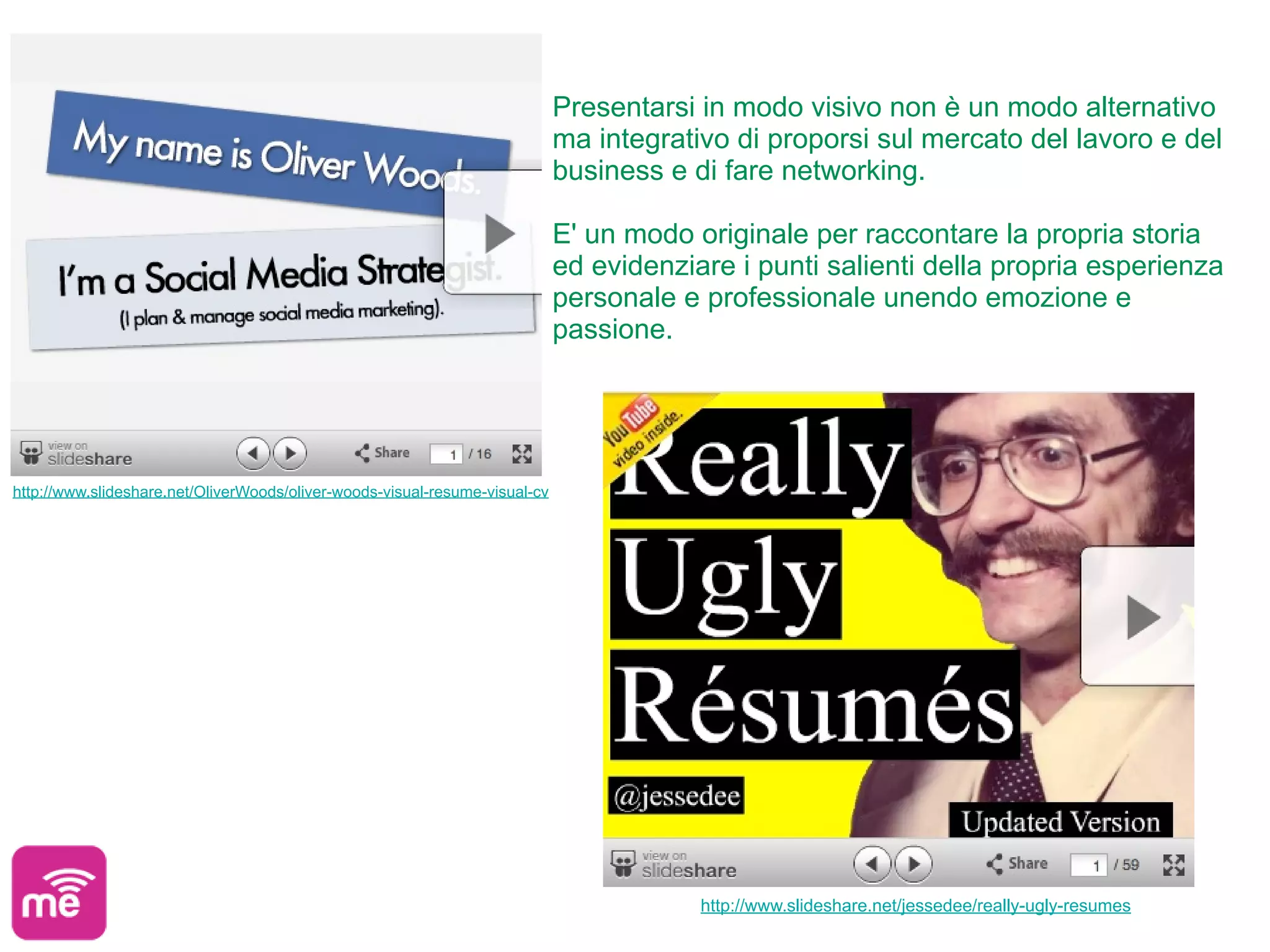 Presentarsi in modo visivo non è un modo alternativo
                                                                             ma integrativo di proporsi sul mercato del lavoro e del
                                                                             business e di fare networking.

                                                                             E' un modo originale per raccontare la propria storia
                                                                             ed evidenziare i punti salienti della propria esperienza
                                                                             personale e professionale unendo emozione e
                                                                             passione.




http://www.slideshare.net/OliverWoods/oliver-woods-visual-resume-visual-cv




                                                                                         http://www.slideshare.net/jessedee/really-ugly-resumes
 