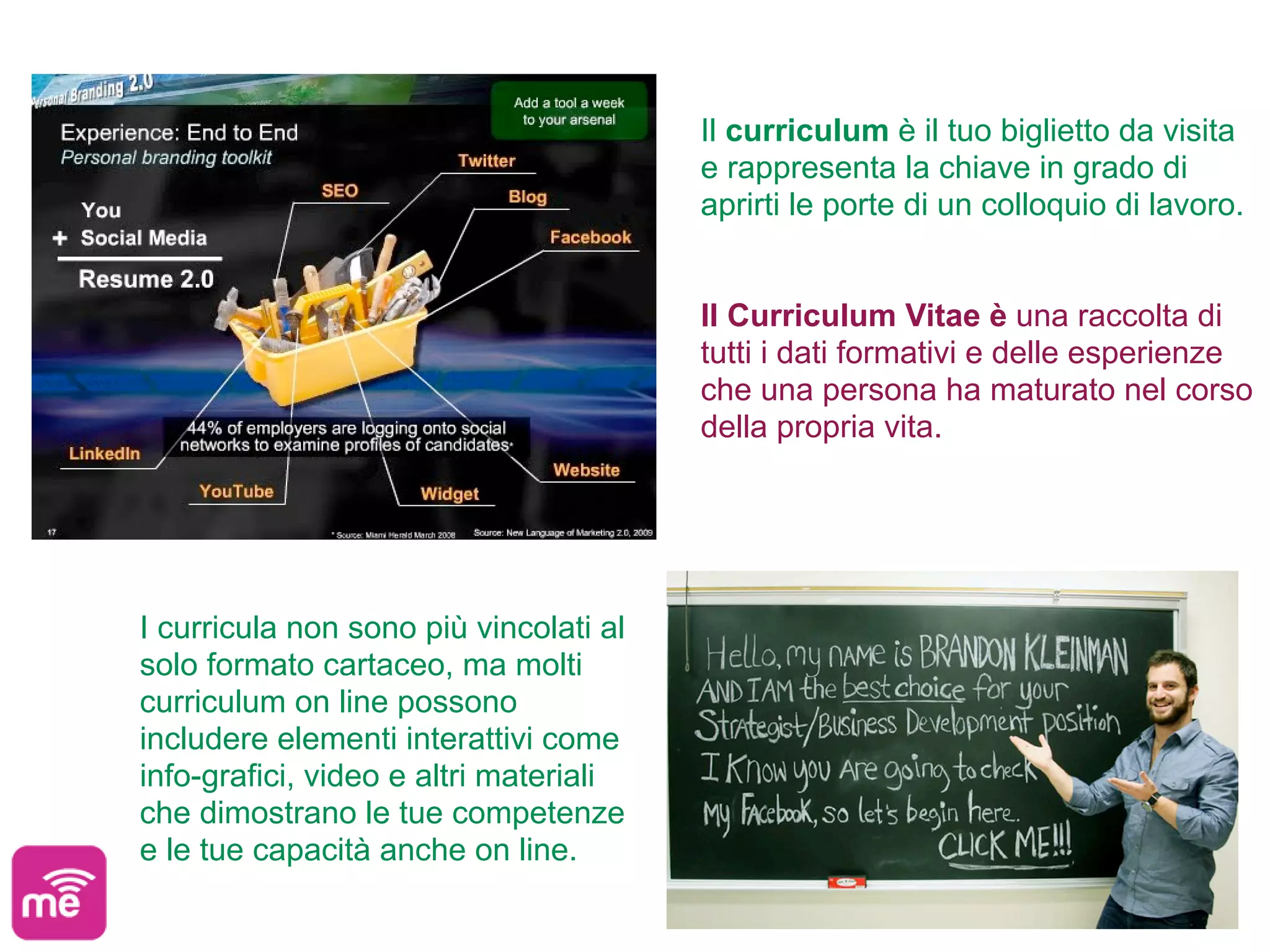 Il curriculum è il tuo biglietto da visita
                                        e rappresenta la chiave in grado di
                                        aprirti le porte di un colloquio di lavoro.


                                        Il Curriculum Vitae è una raccolta di
                                        tutti i dati formativi e delle esperienze
                                        che una persona ha maturato nel corso
                                        della propria vita.




I curricula non sono più vincolati al
solo formato cartaceo, ma molti
curriculum on line possono
includere elementi interattivi come
info-grafici, video e altri materiali
che dimostrano le tue competenze
e le tue capacità anche on line.
 