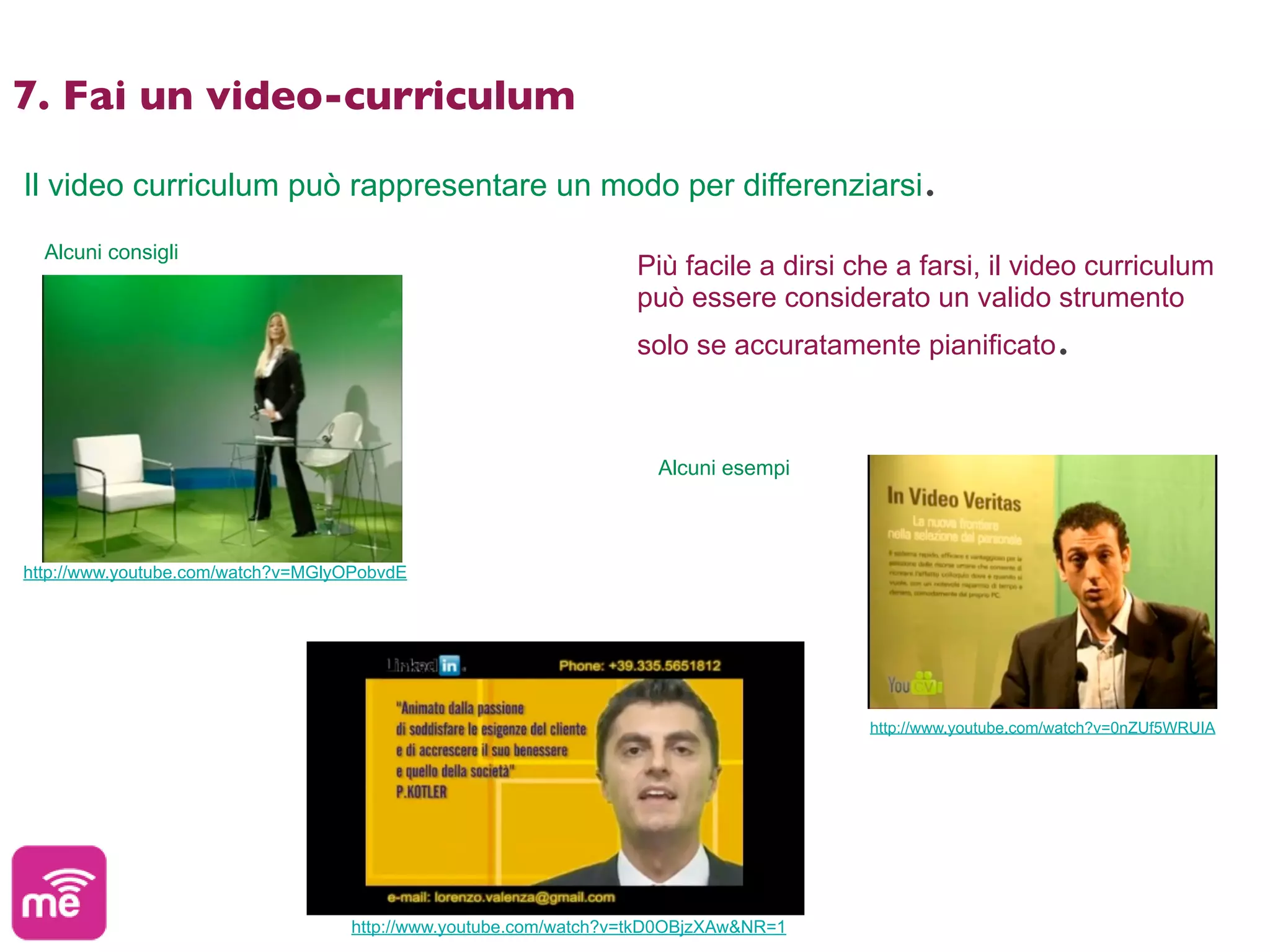 7. Fai un video-curriculum

Il video curriculum può rappresentare un modo per differenziarsi.

  Alcuni consigli
                                                                 Più facile a dirsi che a farsi, il video curriculum
                                                                 può essere considerato un valido strumento
                                                                 solo se accuratamente pianificato.



                                                                    Alcuni esempi



http://www.youtube.com/watch?v=MGlyOPobvdE




                                                                                     http://www.youtube.com/watch?v=0nZUf5WRUIA




                                   http://www.youtube.com/watch?v=tkD0OBjzXAw&NR=1
 