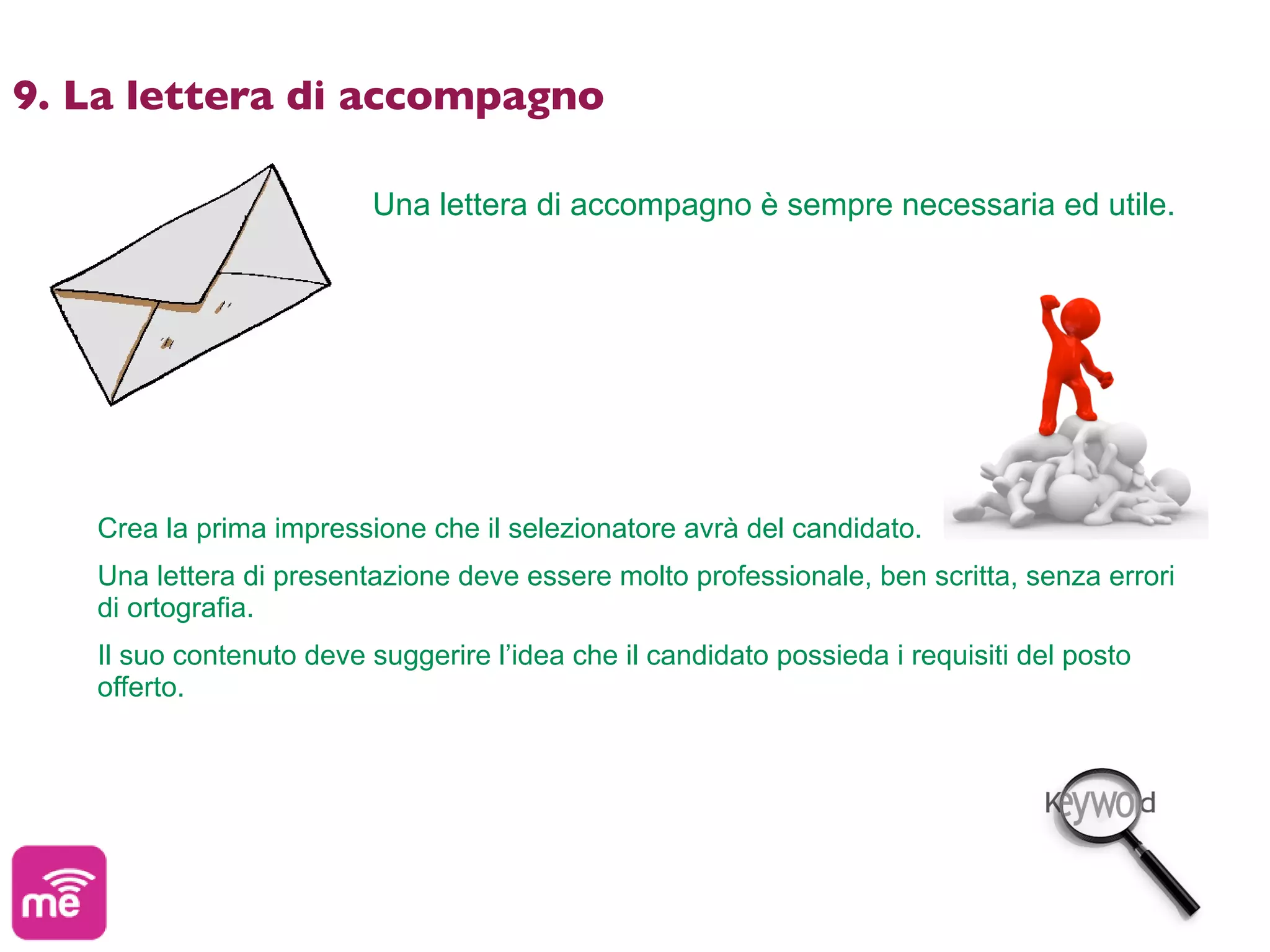 9. La lettera di accompagno

                         Una lettera di accompagno è sempre necessaria ed utile.




   Crea la prima impressione che il selezionatore avrà del candidato.
   Una lettera di presentazione deve essere molto professionale, ben scritta, senza errori
   di ortografia.
   Il suo contenuto deve suggerire l’idea che il candidato possieda i requisiti del posto
   offerto.
 