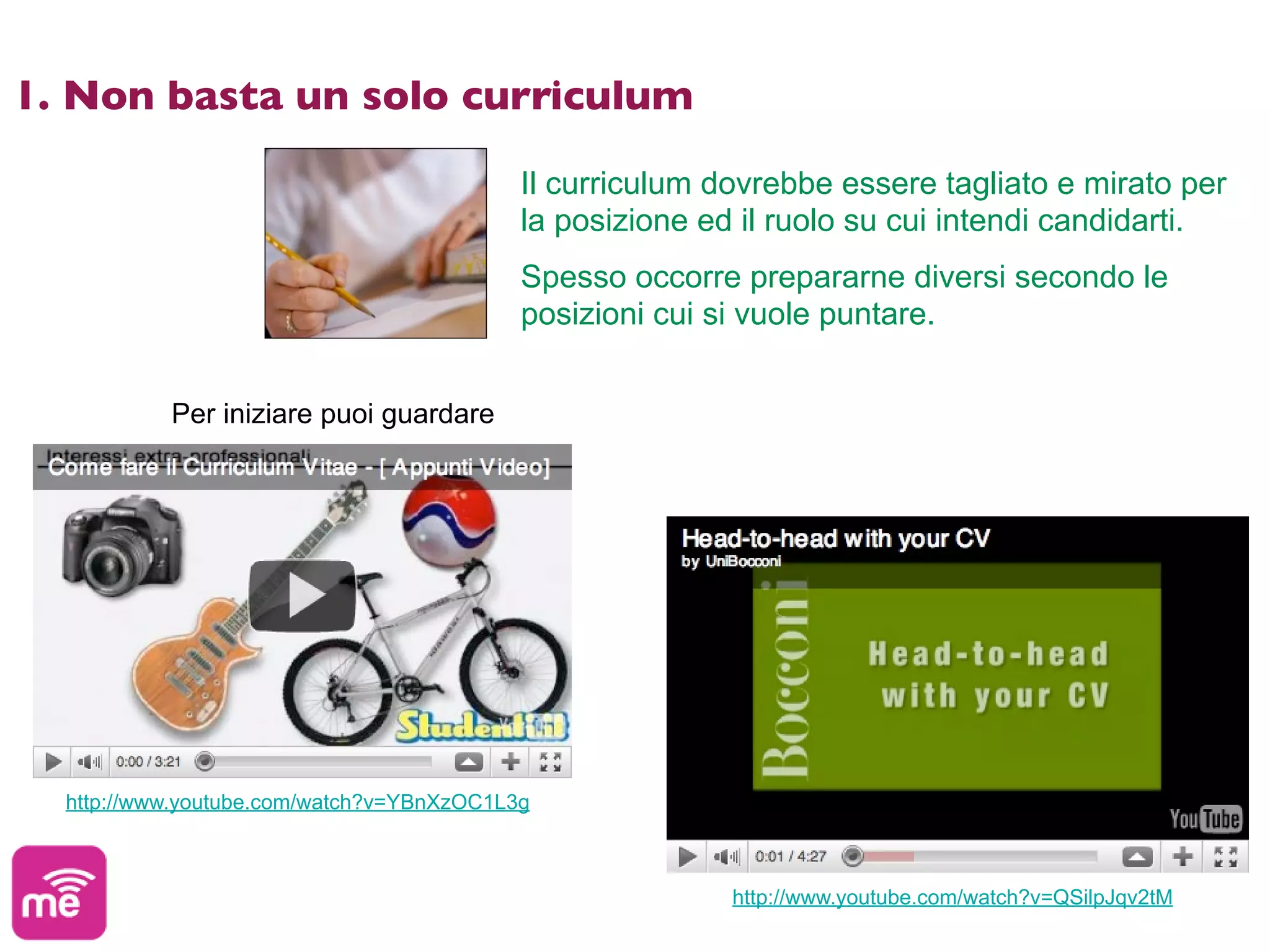 1. Non basta un solo curriculum

                                           Il curriculum dovrebbe essere tagliato e mirato per
                                           la posizione ed il ruolo su cui intendi candidarti.
                                           Spesso occorre prepararne diversi secondo le
                                           posizioni cui si vuole puntare.


           Per iniziare puoi guardare




  http://www.youtube.com/watch?v=YBnXzOC1L3g



                                                          http://www.youtube.com/watch?v=QSilpJqv2tM
 