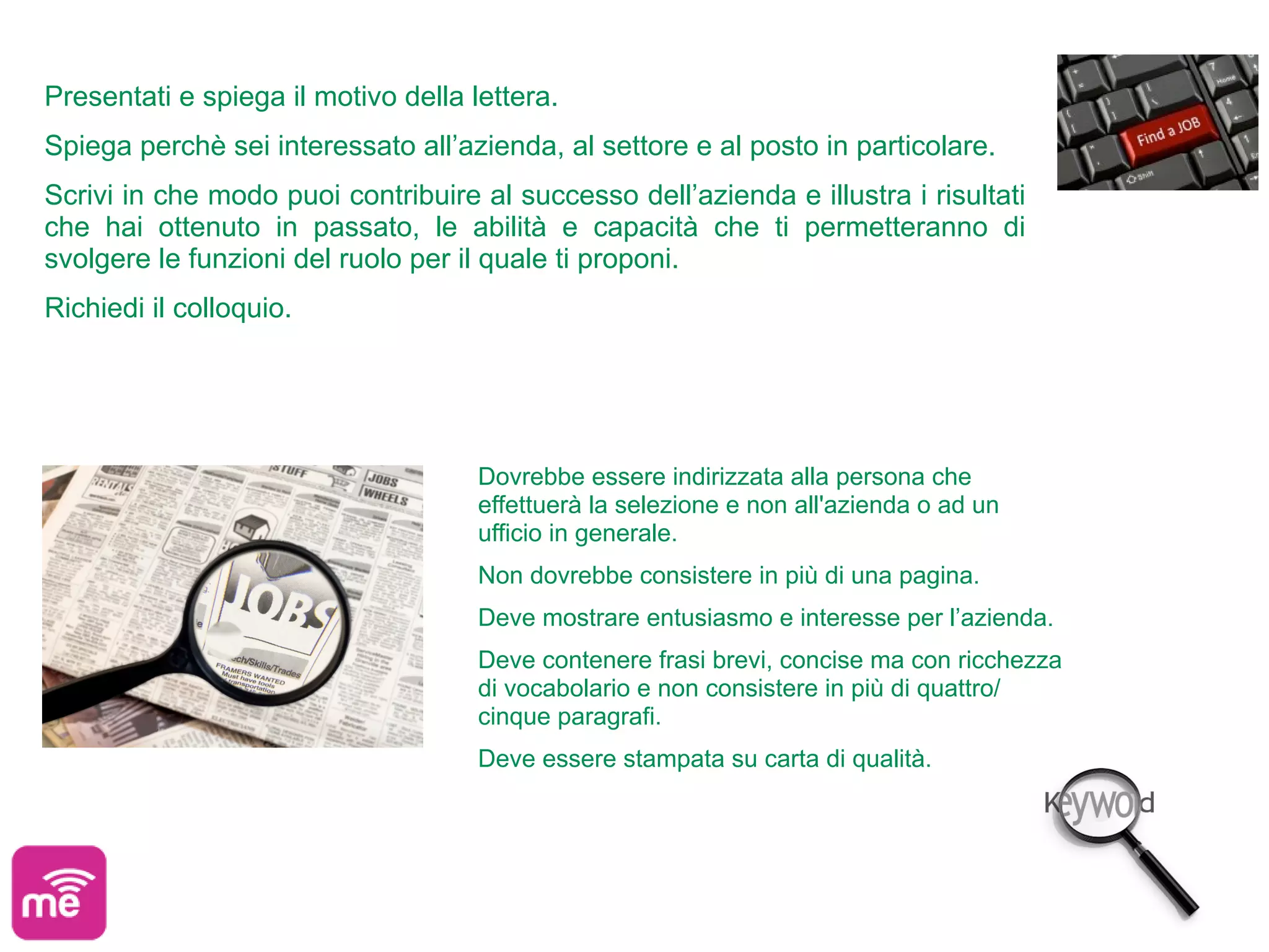 Presentati e spiega il motivo della lettera.
Spiega perchè sei interessato all’azienda, al settore e al posto in particolare.
Scrivi in che modo puoi contribuire al successo dell’azienda e illustra i risultati
che hai ottenuto in passato, le abilità e capacità che ti permetteranno di
svolgere le funzioni del ruolo per il quale ti proponi.
Richiedi il colloquio.




                                     Dovrebbe essere indirizzata alla persona che
                                     effettuerà la selezione e non all'azienda o ad un
                                     ufficio in generale.
                                     Non dovrebbe consistere in più di una pagina.
                                     Deve mostrare entusiasmo e interesse per l’azienda.
                                     Deve contenere frasi brevi, concise ma con ricchezza
                                     di vocabolario e non consistere in più di quattro/
                                     cinque paragrafi.
                                     Deve essere stampata su carta di qualità.
 