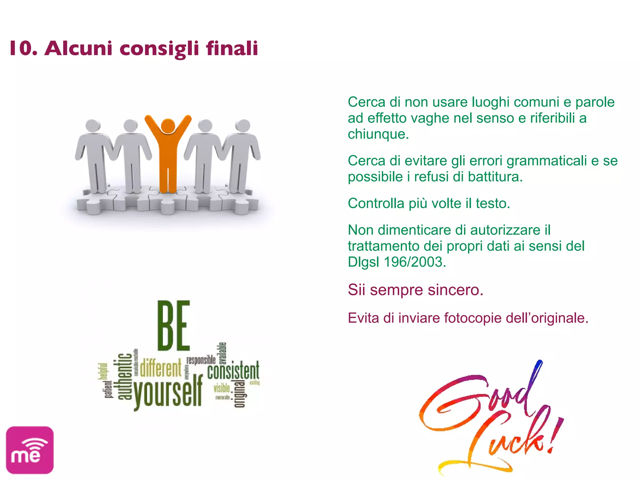 10. Alcuni consigli ﬁnali

                            Cerca di non usare luoghi comuni e parole
                            ad effetto vaghe nel senso e riferibili a
                            chiunque.
                            Cerca di evitare gli errori grammaticali e se
                            possibile i refusi di battitura.
                            Controlla più volte il testo.
                            Non dimenticare di autorizzare il
                            trattamento dei propri dati ai sensi del
                            Dlgsl 196/2003.

                            Sii sempre sincero.
                            Evita di inviare fotocopie dell’originale.
 