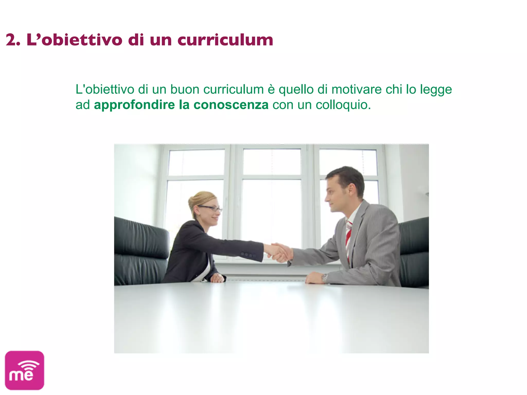 2. L’obiettivo di un curriculum

        L'obiettivo di un buon curriculum è quello di motivare chi lo legge
        ad approfondire la conoscenza con un colloquio.
 