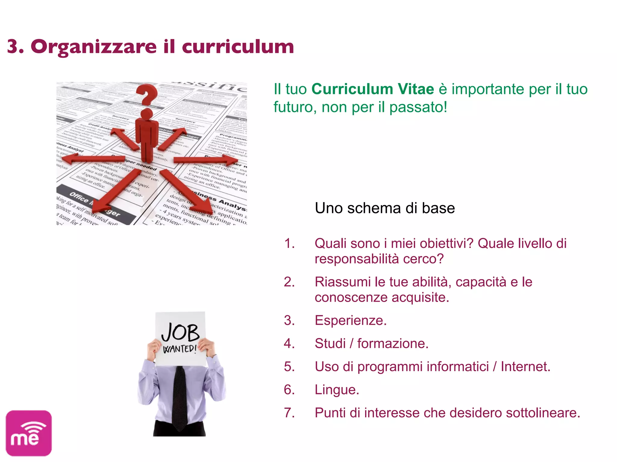 3. Organizzare il curriculum

                         Il tuo Curriculum Vitae è importante per il tuo
                         futuro, non per il passato!




                               Uno schema di base

                          1.   Quali sono i miei obiettivi? Quale livello di
                               responsabilità cerco?
                          2.   Riassumi le tue abilità, capacità e le
                               conoscenze acquisite.
                          3.   Esperienze.
                          4.   Studi / formazione.
                          5.   Uso di programmi informatici / Internet.
                          6.   Lingue.
                          7.   Punti di interesse che desidero sottolineare.
 