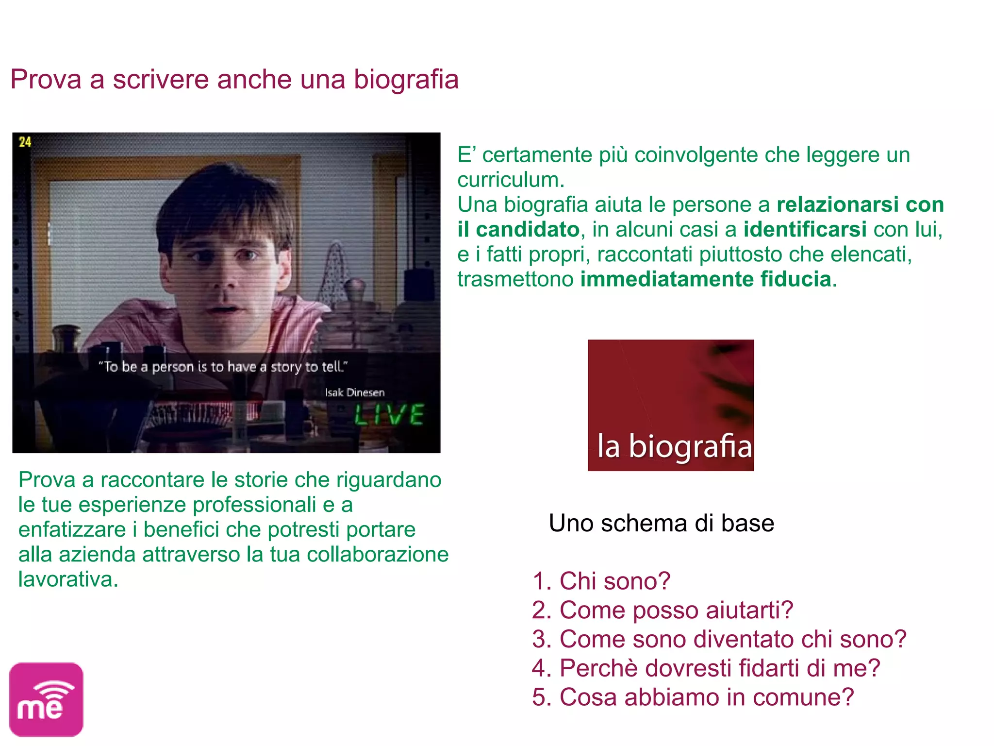 Prova a scrivere anche una biografia

                                                E’ certamente più coinvolgente che leggere un
                                                curriculum.
                                                Una biografia aiuta le persone a relazionarsi con
                                                il candidato, in alcuni casi a identificarsi con lui,
                                                e i fatti propri, raccontati piuttosto che elencati,
                                                trasmettono immediatamente fiducia.




Prova a raccontare le storie che riguardano
le tue esperienze professionali e a
enfatizzare i benefici che potresti portare              Uno schema di base
alla azienda attraverso la tua collaborazione
lavorativa.                                             1. Chi sono?
                                                        2. Come posso aiutarti?
                                                        3. Come sono diventato chi sono?
                                                        4. Perchè dovresti fidarti di me?
                                                        5. Cosa abbiamo in comune?
 
