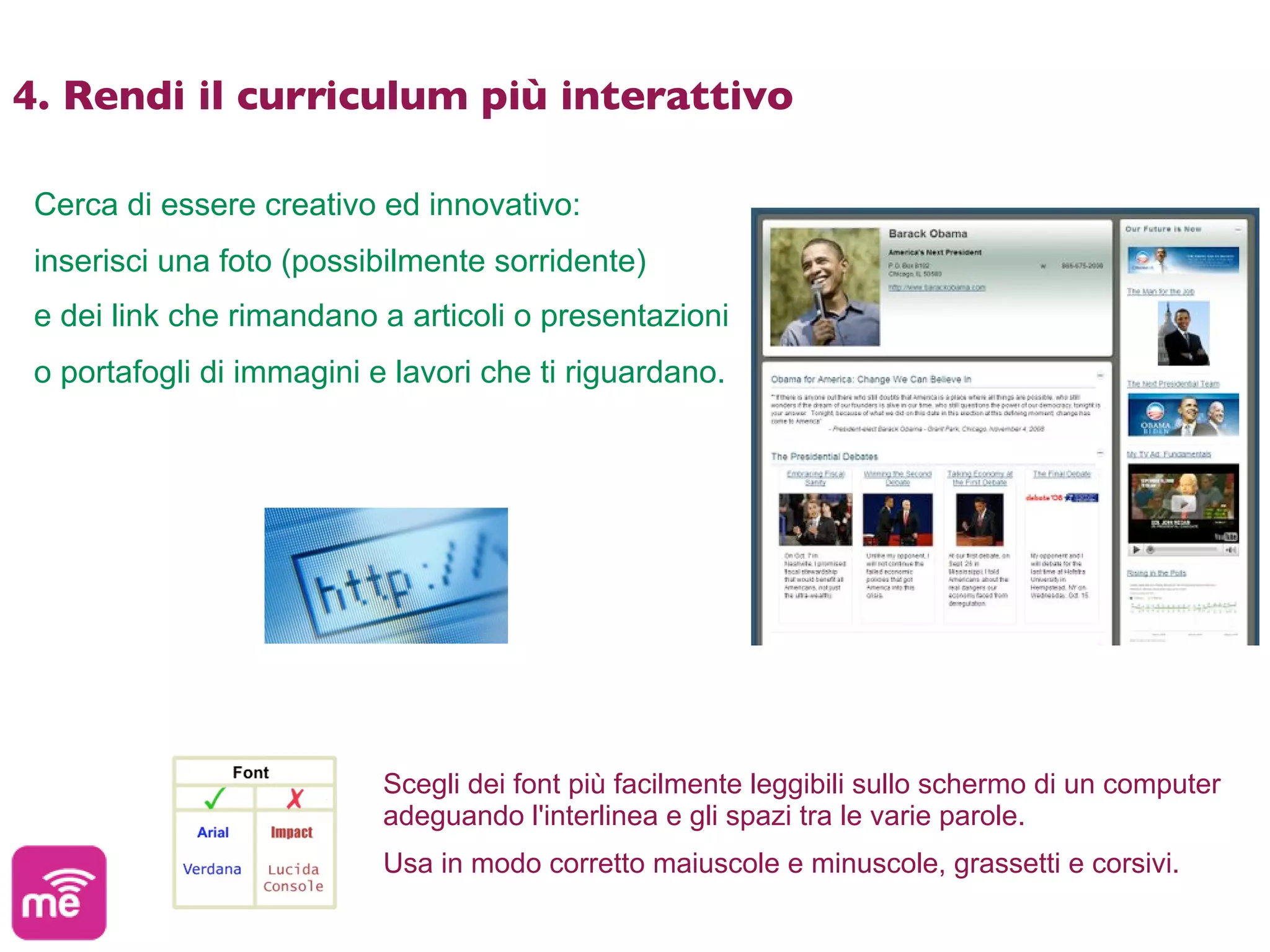 4. Rendi il curriculum più interattivo

 Cerca di essere creativo ed innovativo:
 inserisci una foto (possibilmente sorridente)
 e dei link che rimandano a articoli o presentazioni
 o portafogli di immagini e lavori che ti riguardano.




                           Scegli dei font più facilmente leggibili sullo schermo di un computer
                           adeguando l'interlinea e gli spazi tra le varie parole.
                           Usa in modo corretto maiuscole e minuscole, grassetti e corsivi.
 