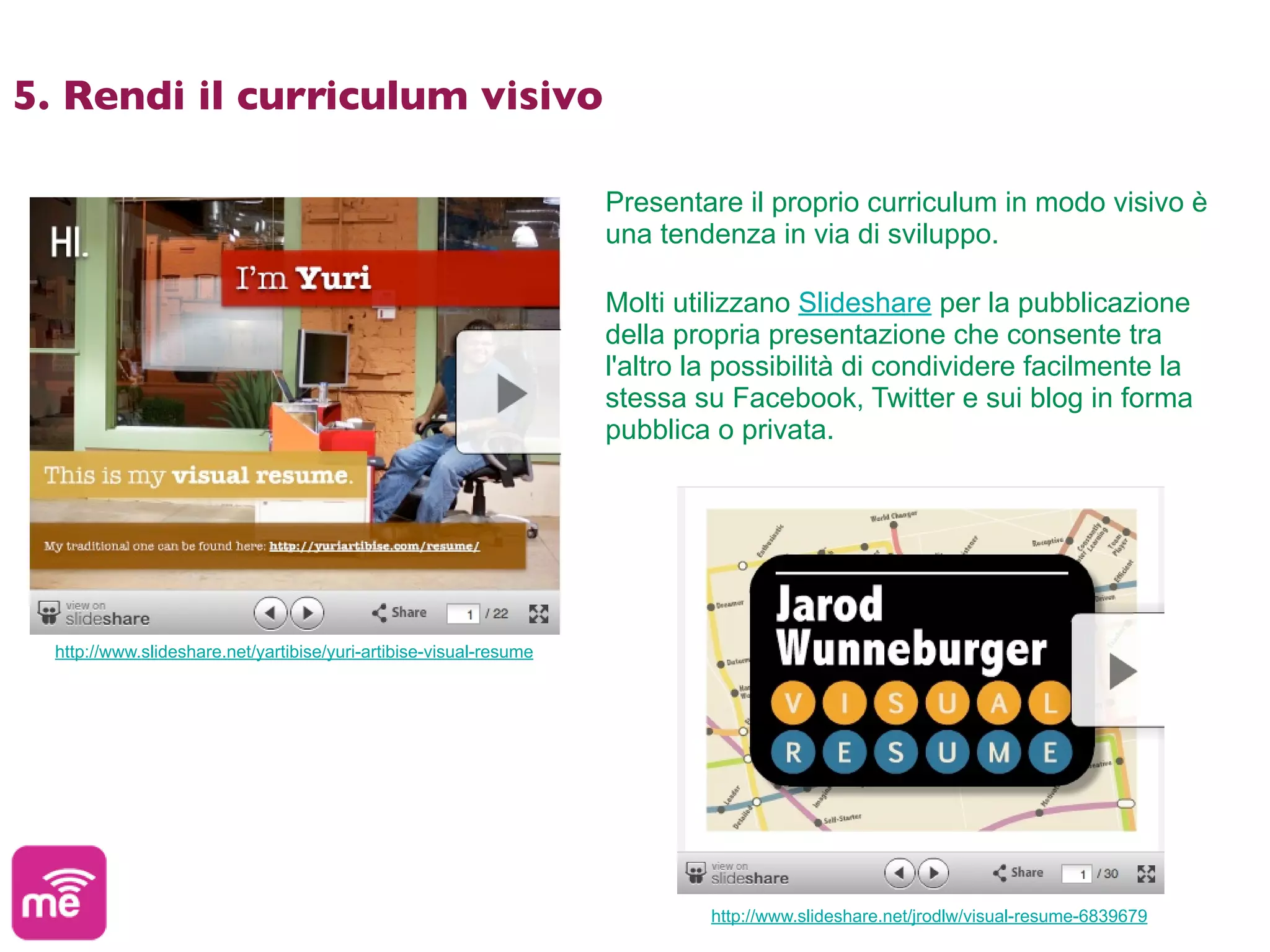 5. Rendi il curriculum visivo

                                                                    Presentare il proprio curriculum in modo visivo è
                                                                    una tendenza in via di sviluppo.

                                                                    Molti utilizzano Slideshare per la pubblicazione
                                                                    della propria presentazione che consente tra
                                                                    l'altro la possibilità di condividere facilmente la
                                                                    stessa su Facebook, Twitter e sui blog in forma
                                                                    pubblica o privata.




  http://www.slideshare.net/yartibise/yuri-artibise-visual-resume




                                                                             http://www.slideshare.net/jrodlw/visual-resume-6839679
 