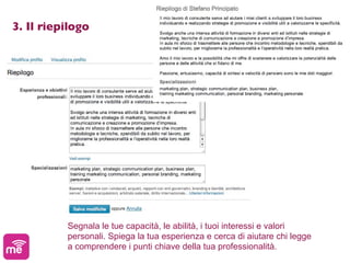 3. Il riepilogo




          Segnala le tue capacità, le abilità, i tuoi interessi e valori
          personali. Spiega la tua esperienza e cerca di aiutare chi legge
          a comprendere i punti chiave della tua professionalità.
 