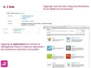 4. I link                              Aggiungi i tuoi siti web e blog che dimostrano
                                         le tue abilità o le tue passioni.




Aggiungi le applicazioni più utili per te
nell’apposito menù in modo da valorizzare i
tuoi contenuti e arricchire il tuo profilo.
 