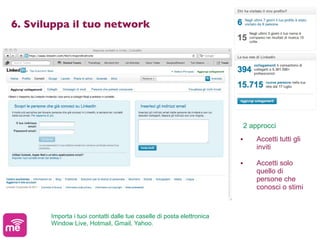 6. Sviluppa il tuo network




                                                                            2 approcci
                                                                        •       Accetti tutti gli
                                                                                inviti

                                                                        •       Accetti solo
                                                                                quello di
                                                                                persone che
                                                                                conosci o stimi



       Importa i tuoi contatti dalle tue caselle di posta elettronica
       Window Live, Hotmail, Gmail, Yahoo.
 