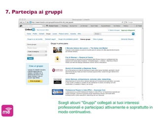 7. Partecipa ai gruppi




                    Scegli alcuni "Gruppi" collegati ai tuoi interessi
                    professionali e partecipaci attivamente e soprattutto in
                    modo continuativo.
 