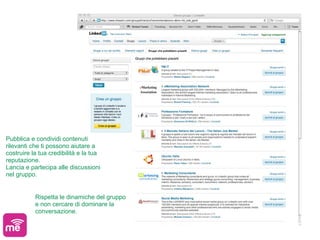 Pubblica e condividi contenuti
rilevanti che ti possono aiutare a
costruire la tua credibilità e la tua
reputazione.
Lancia e partecipa alle discussioni
nel gruppo.


           Rispetta le dinamiche del gruppo
           e non cercare di dominare la
           conversazione.
 