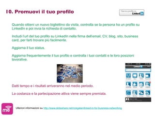 10. Promuovi il tuo proﬁlo

  Quando ottieni un nuovo bigliettino da visita, controlla se la persona ha un profilo su
  LinkedIn e poi invia la richiesta di contatto.

  Includi l’url del tuo profilo su LinkedIn nella firma dell’email, CV, blog, sito, business
  card, per farti trovare più facilmente.

  Aggiorna il tuo status.

  Aggiorna frequentemente il tuo profilo e controlla i tuoi contatti e le loro posizioni
  lavorative.




  Datti tempo e i risultati arriveranno nel medio periodo.

  La costanza e la partecipazione attiva viene sempre premiata.



    Ulteriori informazioni su http://www.slideshare.net/rickgalan/linked-in-for-business-networking
 