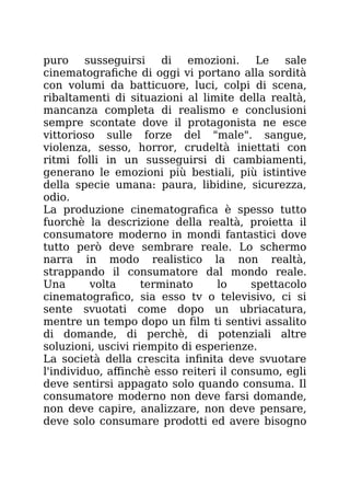 puro susseguirsi di emozioni. Le sale
cinematografiche di oggi vi portano alla sordità
con volumi da batticuore, luci, colpi di scena,
ribaltamenti di situazioni al limite della realtà,
mancanza completa di realismo e conclusioni
sempre scontate dove il protagonista ne esce
vittorioso sulle forze del "male". sangue,
violenza, sesso, horror, crudeltà iniettati con
ritmi folli in un susseguirsi di cambiamenti,
generano le emozioni più bestiali, più istintive
della specie umana: paura, libidine, sicurezza,
odio.
La produzione cinematografica è spesso tutto
fuorchè la descrizione della realtà, proietta il
consumatore moderno in mondi fantastici dove
tutto però deve sembrare reale. Lo schermo
narra in modo realistico la non realtà,
strappando il consumatore dal mondo reale.
Una volta terminato lo spettacolo
cinematografico, sia esso tv o televisivo, ci si
sente svuotati come dopo un ubriacatura,
mentre un tempo dopo un film ti sentivi assalito
di domande, di perchè, di potenziali altre
soluzioni, uscivi riempito di esperienze.
La società della crescita infinita deve svuotare
l'individuo, affinchè esso reiteri il consumo, egli
deve sentirsi appagato solo quando consuma. Il
consumatore moderno non deve farsi domande,
non deve capire, analizzare, non deve pensare,
deve solo consumare prodotti ed avere bisogno
 