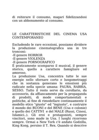 di reiterare il consumo, magari fidelizzandosi
con un abbonamento al consumo.
LE CARATTERISTICHE DEL CINEMA USA
CONTEMPORANEO
Escludendo le rare eccezioni, possiamo dividere
la produzione cinematografica usa in tre
tronconi:
-Il genere HORROR
-Il genere VIOLENZA
-Il genere PORNOGRAFICO
È praticamente scomparso il musical, il genere
storico, quello a carattere famigliare ed
amoroso.
La produzione Usa, concentra tutte le sue
energie nello sfornare corto e lungometraggi
che in sostanza generano le emozioni più
radicate nella specie umana: PAURA, RABBIA,
SESSO. Tutto il resto serve da corollario, da
accessorio, da affiancamento per la propaganda
di prodotti, di mode comportamentali e
politiche, al fine di rimodellare continuamente il
modello etico "giusto" ed "ingiusto", e costruire
il mondo dei BUONI e del BENE (Usa e colonie)
e quello dei CATTIVI e del MALE (Russi, Cinesi,
Islamici..). Gli eroi e protagonisti, sempre
vincitori, sono made in Usa. I luoghi ricorrono
sempre. Ormai a New York c'è andato Godzilla,
King Kong, persino il T. Rex. Quando si descrive
 