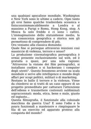 una qualsiasi apocalisse mondiale, Washington
e New York sono le ultime a cadere. Ogni tanto
gli eroi fanno qualche trasbordata oceanica e
finisconoimmancabilmente a Londra o al
massimo a Parigi e Roma, Hong Kong, stop. A
Mosca fa solo freddo e ci sono i cattivi.
L'immaginazione dello statunitense medio, la
sua conoscenza geografica e storica non gli
permettono di comprendere di più.
Ora veniamo alla classica domanda:
Quale fine si persegue attraverso iniezioni così
massiccie di violenza, terrore e sesso?
La produzione cinematografica pornografica è
ormai presente esclusivamente sul web, ed è
gratuita o quasi, per una sola ragione:
"Attraverso la visione dei film pornografici, si
installano cookies o si hackerano i computer
degli utenti". Questo fenomeno avviene su scala
mondiale e serve alle intelligence e mondo degli
affari per scopi politici, militari o di marketing.
Restano in ballo il terrore e la violenza. Viene
da chiedersi se si tratti di un caso oppure di un
progetto premeditato per catturare l'attenzione
dell'odiens e trasmettere contenuti subliminali
sopraccennati: moda, etica, bene e male, giusto
ed ingiusto...
Questa filmografia, è funzionale alla colossale
macchina da guerra Usa? E sono l'odio e la
paura funzionali a mantenere e rimpinguare le
fila di un esercito ed apparato proteso alla
conquista del mondo?
 