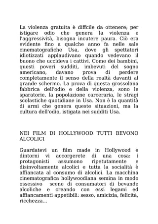 La violenza gratuita è diffcile da ottenere; per
istigare odio che genera la violenza e
l'aggressività, bisogna incutere paura. Ciò era
evidente fino a qualche anno fa nelle sale
cinematografiche Usa, dove gli spettatori
idiotizzati applaudivano quando vedevano il
buono che uccideva i cattivi. Come dei bambini,
questi poveri sudditi, imbevuti del sogno
americano, davano prova di perdere
completamente il senso della realtà davanti al
grande schermo. La prova di questa grossolana
fabbrica dell'odio e della violenza, sono le
sparatorie, la popolazione carceraria, le stragi
scolastiche quotidiane in Usa. Non è la quantità
di armi che genera queste situazioni, ma la
cultura dell'odio, istigata nei sudditi Usa.
NEI FILM DI HOLLYWOOD TUTTI BEVONO
ALCOLICI
Guardatevi un film made in Hollywood e
dintorni vi accorgerete di una cosa: i
protagonisti assumono ripetutamente e
disinvoltamente alcolici e tutta la socialità è
affiancata al consumo di alcolici. La macchina
cinematografica hollywoodiana semina in modo
ossessivo scene di consumatori di bevande
alcoliche e creando con essi legami ed
affiancamenti appetibili: sesso, amicizia, felicità,
ricchezza...
 