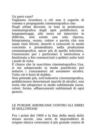 Un puro caso?
Vogliamo ricordare a chi non è esperto di
cinema e propaganda cinematografica che:
Negli ultimi decenni, in tuta la produzione
cinematografica dagli spot pubblicitari, ai
lungometraggi, alle news ed interviste in
differita, non esiste una sola ripresa,
fotogramma, suono, colore o parola che non
siano stati filtrati, inseriti o censurati in modo
cosciente e premeditato. nella produzione
cinematografica, ancor più di quella televisiva,
l'ossessione per i particolari è meticolosa e
finalizzata a fini commerciali e politici sotto tutti
i punti di vista.
È chiaro che la macchina cinematografica Usa,
si sta adoperando in modo pianificato per
indurre i consumatori ad assumere alcolici.
Tutto ciò è fuori di dubbio.
Non potendo più, nell'industria cinematografica,
pubblicizzare determinati marchi di alcolici, non
resta che adoperare in modo subliminale suoni,
colori, forme, affiancamenti subliminali di ogni
genere.
LE PURGHE AMERICANE CONTRO GLI EBREI
DI HOLLYWOOD
Fra i primi del 1900 e la fine della metà dello
stesso secolo, una serie di imprenditori di
origine ebaica creeranno il più grande centro di
 