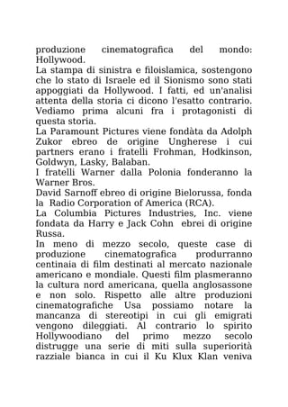 produzione cinematografica del mondo:
Hollywood.
La stampa di sinistra e filoislamica, sostengono
che lo stato di Israele ed il Sionismo sono stati
appoggiati da Hollywood. I fatti, ed un'analisi
attenta della storia ci dicono l'esatto contrario.
Vediamo prima alcuni fra i protagonisti di
questa storia.
La Paramount Pictures viene fondàta da Adolph
Zukor ebreo de origine Ungherese i cui
partners erano i fratelli Frohman, Hodkinson,
Goldwyn, Lasky, Balaban.
I fratelli Warner dalla Polonia fonderanno la
Warner Bros.
David Sarnoff ebreo di origine Bielorussa, fonda
la Radio Corporation of America (RCA).
La Columbia Pictures Industries, Inc. viene
fondata da Harry e Jack Cohn ebrei di origine
Russa.
In meno di mezzo secolo, queste case di
produzione cinematografica produrranno
centinaia di film destinati al mercato nazionale
americano e mondiale. Questi film plasmeranno
la cultura nord americana, quella anglosassone
e non solo. Rispetto alle altre produzioni
cinematografiche Usa possiamo notare la
mancanza di stereotipi in cui gli emigrati
vengono dileggiati. Al contrario lo spirito
Hollywoodiano del primo mezzo secolo
distrugge una serie di miti sulla superiorità
razziale bianca in cui il Ku Klux Klan veniva
 