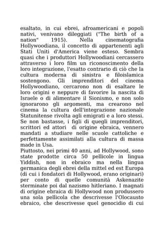 esaltato, in cui ebrei, afroamericani e popoli
nativi, venivano dileggiati ("The birth of a
nation" 1915). Nella cinematografia
Hollywoodiana, il concetto di appartenenti agli
Stati Uniti d'America viene esteso. Sembra
quasi che i produttori Hollywoodiani cercassero
attraverso i loro film un riconoscimento della
loro integrazione, l'esatto contrario di ciò che la
cultura moderna di sinistra e filoislamica
sostengono. Gli imprenditori del cinema
Hollywoodiano, cercarono non di esaltare le
loro origini e neppure di favorire la nascita di
Israele o di alimentare il Sionismo, e non solo
ignorarono gli argomenti, ma crearono nel
cinema la cultura dell'integrazione nazionale
Statunitense rivolta agli emigrati e a loro stessi.
Se non bastasse, i figli di quegli imprenditori,
scrittori ed attori di origine ebraica, vennero
mandati a studiare nelle scuole cattoliche e
perfettamente assimilati alla cultura di massa
made in Usa.
Piuttosto, nei primi 40 anni, ad Hollywood, sono
state prodotte circa 50 pellicole in lingua
Yiddish, non in ebraico ma nella lingua
germanica degli ebrei della mittel ed est Europa
(di cui i fondatori di Hollywood, erano originari)
per conto di quelle comunità Askenazite
sterminate poi dal nazismo hitleriano. I magnati
di origine ebraica di Hollywood non produssero
una sola pellicola che descrivesse l'Olocausto
ebraico, che descrivesse quel genocidio di cui
 