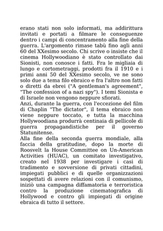 erano stati non solo informati, ma addirittura
invitati e portati a filmare le conseguenze
dentro i campi di concentramento alla fine della
guerra. L'argomento rimase tabù fino agli anni
60 del XXesimo secolo. Chi scrive o insiste che il
cinema Hollywoodiano è stato controllato dai
Sionisti, non conosce i fatti. Fra le migliaia di
lungo e cortometraggi, prodotti fra il 1910 e i
primi anni 50 del XXesimo secolo, ve ne sono
solo due a tema filo ebraico e fra l'altro non fatti
o diretti da ebrei ("A gentleman's agreement",
"The confession of a nazi spy"). I temi Sionista e
di Israele non vengono neppure sfiorati.
Anzi, durante la guerra, con l'eccezione del film
di Chaplin "The dictator", il tema ebraico non
viene neppure toccato, e tutta la macchina
Hollywoodiana produrrà centinaia di pellicole di
guerra propagandistiche per il governo
Statunitense.
Alla fine della seconda guerra mondiale, alla
faccia della gratitudine, dopo la morte di
Roosvelt la House Committee on Un-American
Activities (HUAC), un comitato investigativo,
creato nel 1938 per investigare i casi di
tradimento e sovversione di privati cittadini,
impiegati pubblici e di quelle organizzazioni
sospettati di avere relazioni con il comunismo,
iniziò una campagna diffamatoria e terroristica
contro la produzione cinematografica di
Hollywood e contro gli impiegati di origine
ebraica di tutto il settore.
 